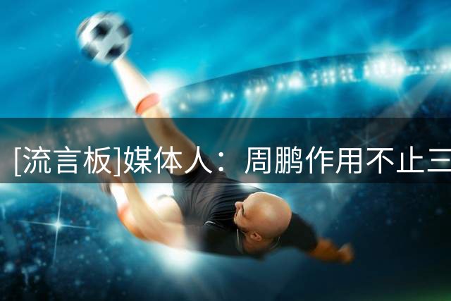 [流言板]媒体人：周鹏作用不止三分和篮板，在于领袖气质和指挥能力